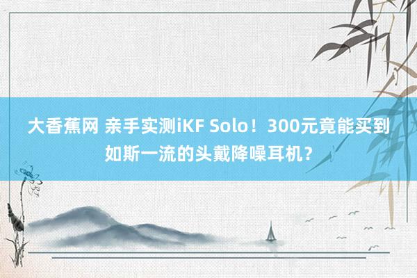 大香蕉网 亲手实测iKF Solo！300元竟能买到如斯一流的头戴降噪耳机？