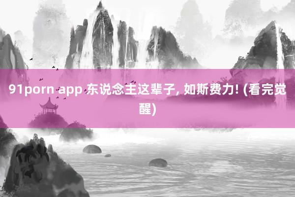 91porn app 东说念主这辈子， 如斯费力! (看完觉醒)