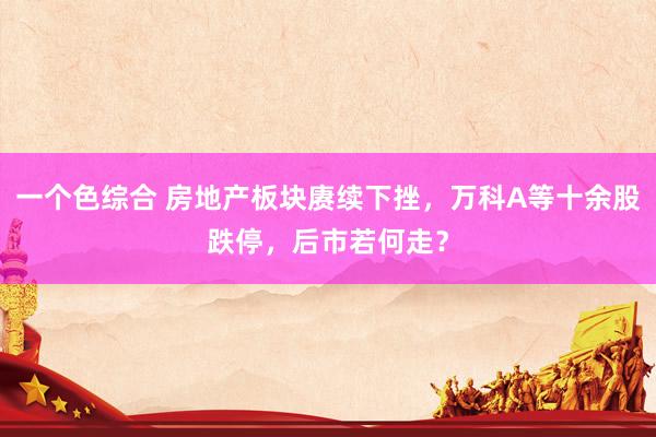 一个色综合 房地产板块赓续下挫，万科A等十余股跌停，后市若何走？