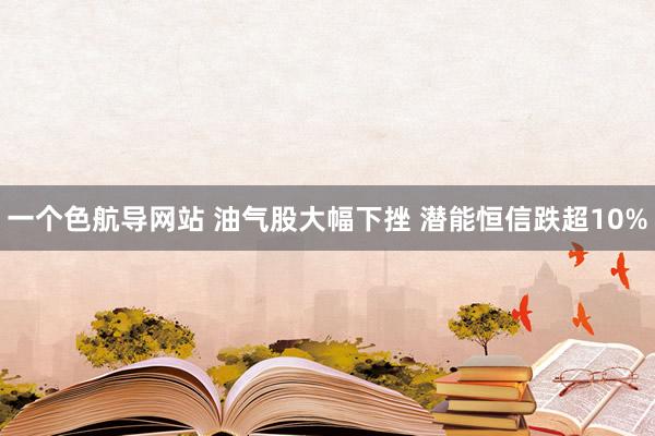 一个色航导网站 油气股大幅下挫 潜能恒信跌超10%