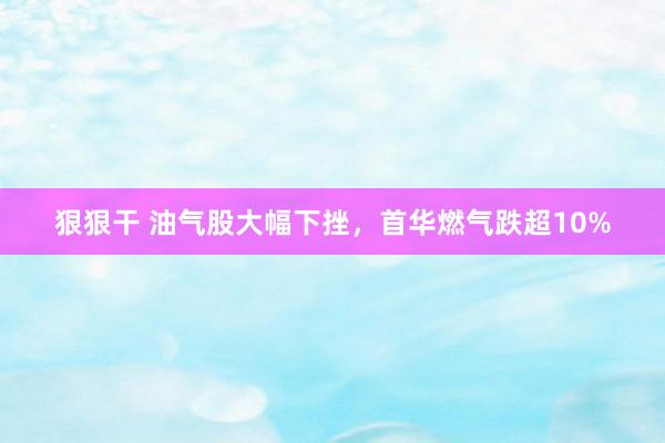 狠狠干 油气股大幅下挫，首华燃气跌超10%