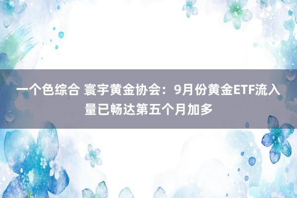 一个色综合 寰宇黄金协会：9月份黄金ETF流入量已畅达第五个月加多