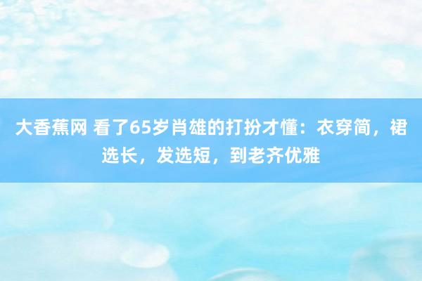 大香蕉网 看了65岁肖雄的打扮才懂：衣穿简，裙选长，发选短，到老齐优雅