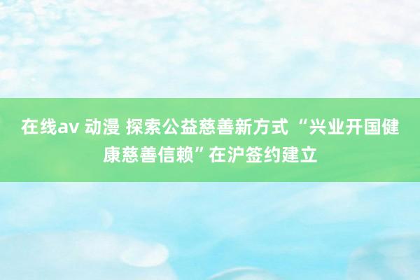 在线av 动漫 探索公益慈善新方式 “兴业开国健康慈善信赖”在沪签约建立