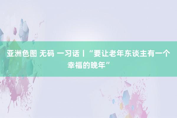 亚洲色图 无码 一习话丨“要让老年东谈主有一个幸福的晚年”