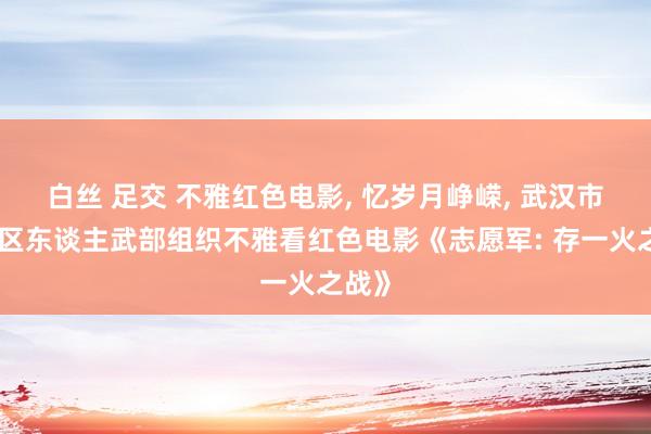 白丝 足交 不雅红色电影， 忆岁月峥嵘， 武汉市蔡甸区东谈主武部组织不雅看红色电影《志愿军: 存一火之战》