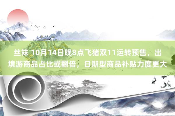 丝袜 10月14日晚8点飞猪双11运转预售，出境游商品占比或翻倍，日期型商品补贴力度更大