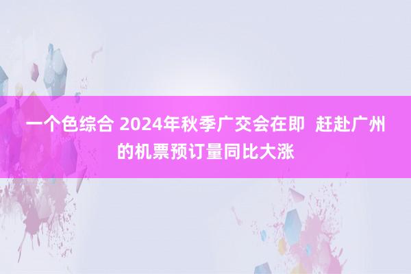 一个色综合 2024年秋季广交会在即  赶赴广州的机票预订量同比大涨