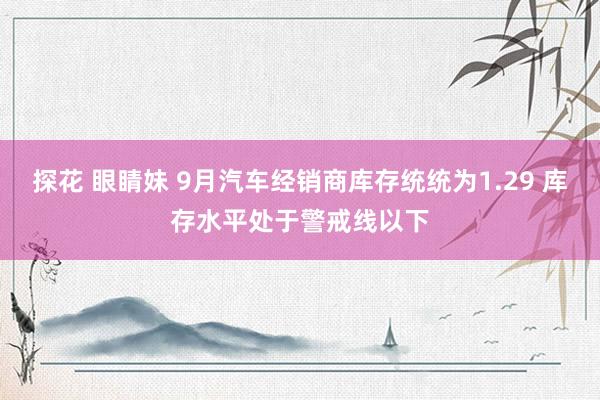 探花 眼睛妹 9月汽车经销商库存统统为1.29 库存水平处于警戒线以下