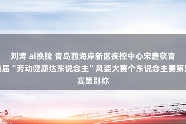 刘涛 ai换脸 青岛西海岸新区疾控中心宋鑫获青岛首届“劳动健康达东说念主”风姿大赛个东说念主赛第别称