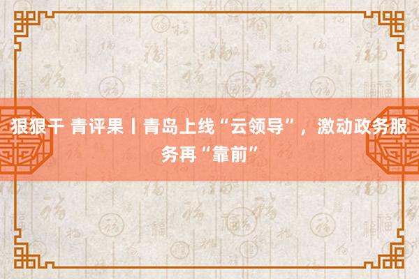 狠狠干 青评果丨青岛上线“云领导”，激动政务服务再“靠前”