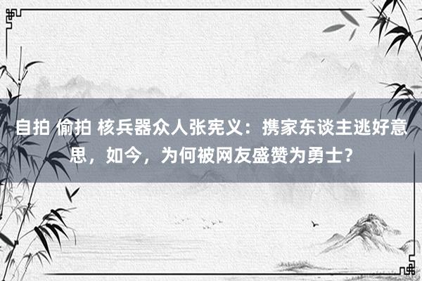 自拍 偷拍 核兵器众人张宪义：携家东谈主逃好意思，如今，为何被网友盛赞为勇士？