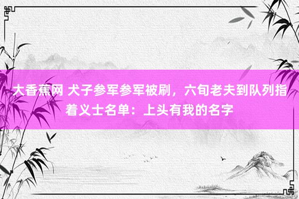 大香蕉网 犬子参军参军被刷，六旬老夫到队列指着义士名单：上头有我的名字