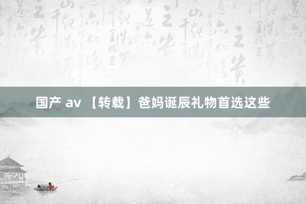 国产 av 【转载】爸妈诞辰礼物首选这些