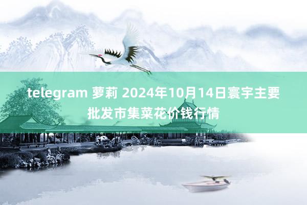 telegram 萝莉 2024年10月14日寰宇主要批发市集菜花价钱行情