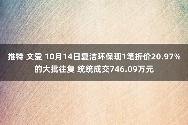 推特 文爱 10月14日复洁环保现1笔折价20.97%的大批往复 统统成交746.09万元