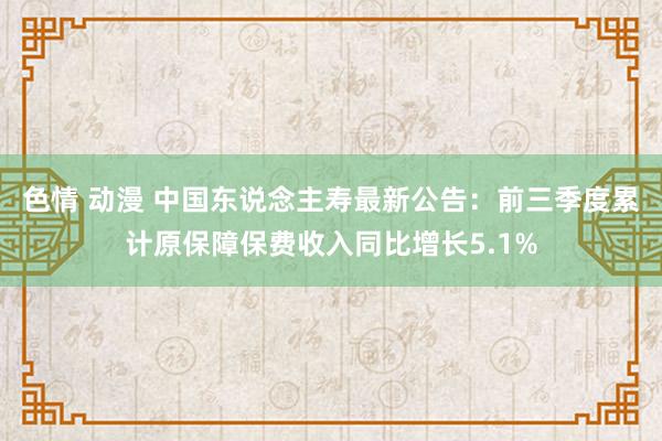 色情 动漫 中国东说念主寿最新公告：前三季度累计原保障保费收入同比增长5.1%