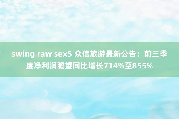 swing raw sex5 众信旅游最新公告：前三季度净利润瞻望同比增长714%至855%