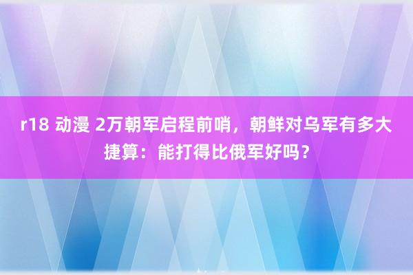 r18 动漫 2万朝军启程前哨，朝鲜对乌军有多大捷算：能打得比俄军好吗？