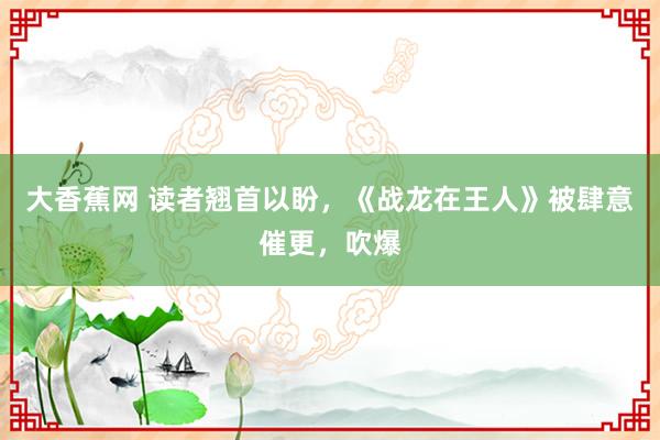 大香蕉网 读者翘首以盼，《战龙在王人》被肆意催更，吹爆