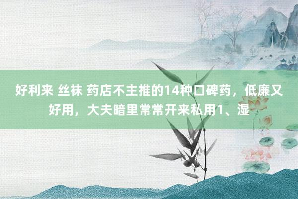 好利来 丝袜 药店不主推的14种口碑药，低廉又好用，大夫暗里常常开来私用1、湿