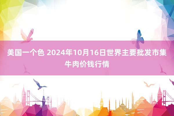 美国一个色 2024年10月16日世界主要批发市集牛肉价钱行情