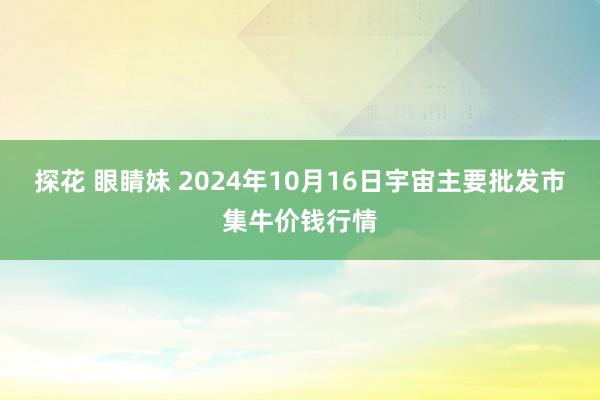 探花 眼睛妹 2024年10月16日宇宙主要批发市集牛价钱行情