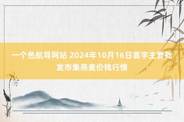 一个色航导网站 2024年10月16日寰宇主要批发市集燕麦价钱行情