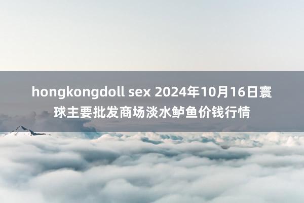 hongkongdoll sex 2024年10月16日寰球主要批发商场淡水鲈鱼价钱行情