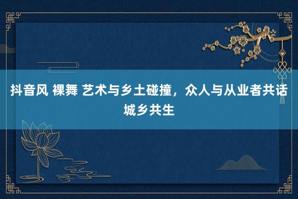 抖音风 裸舞 艺术与乡土碰撞，众人与从业者共话城乡共生