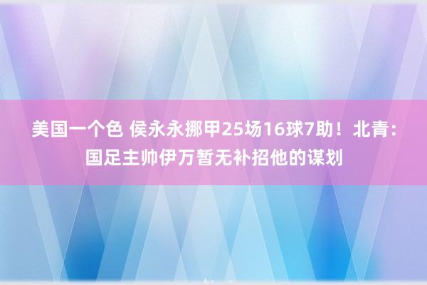 美国一个色 侯永永挪甲25场16球7助！北青：国足主帅伊万暂无补招他的谋划