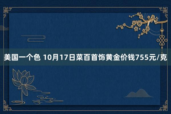 美国一个色 10月17日菜百首饰黄金价钱755元/克