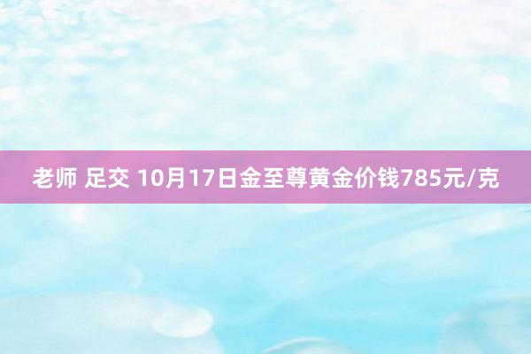 老师 足交 10月17日金至尊黄金价钱785元/克