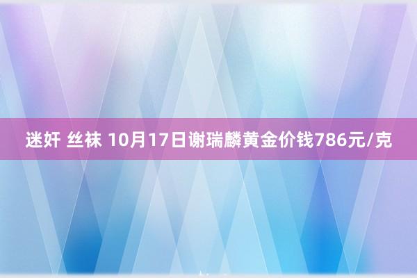 迷奸 丝袜 10月17日谢瑞麟黄金价钱786元/克