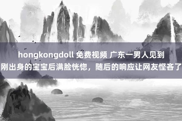 hongkongdoll 免费视频 广东一男人见到刚出身的宝宝后满脸恍惚，随后的响应让网友悭吝了