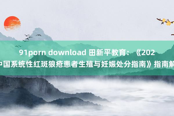 91porn download 田新平教育：《2022中国系统性红斑狼疮患者生殖与妊娠处分指南》指南解读