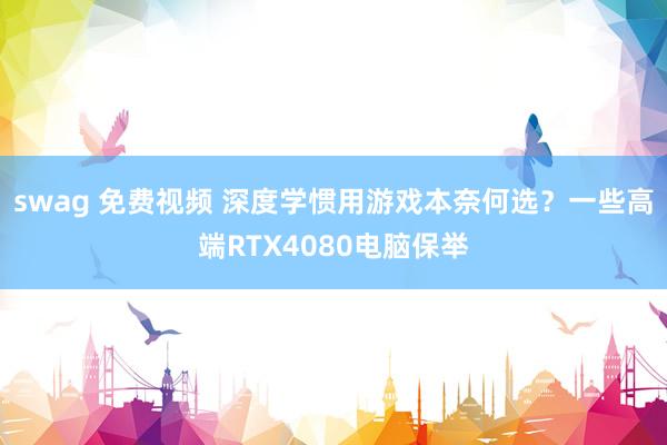 swag 免费视频 深度学惯用游戏本奈何选？一些高端RTX4080电脑保举