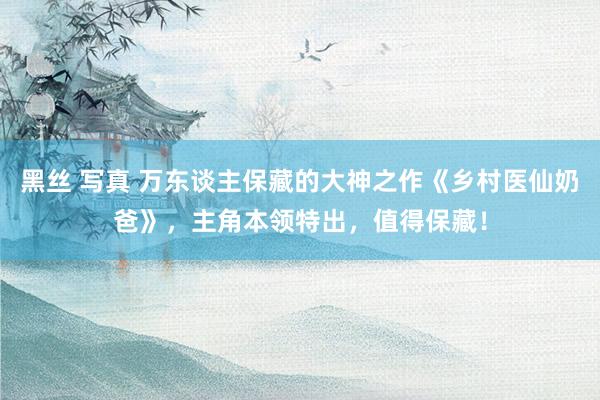 黑丝 写真 万东谈主保藏的大神之作《乡村医仙奶爸》，主角本领特出，值得保藏！