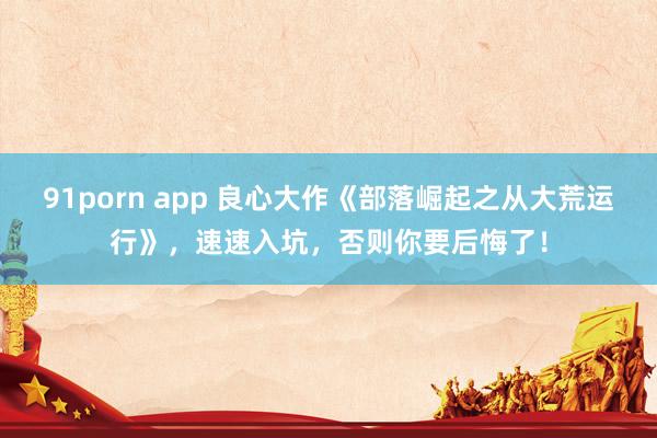 91porn app 良心大作《部落崛起之从大荒运行》，速速入坑，否则你要后悔了！