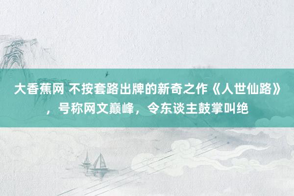 大香蕉网 不按套路出牌的新奇之作《人世仙路》，号称网文巅峰，令东谈主鼓掌叫绝