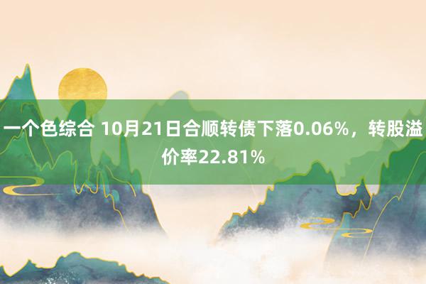 一个色综合 10月21日合顺转债下落0.06%，转股溢价率22.81%