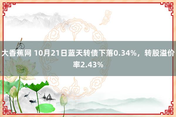 大香蕉网 10月21日蓝天转债下落0.34%，转股溢价率2.43%