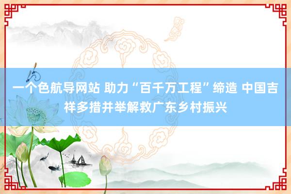 一个色航导网站 助力“百千万工程”缔造 中国吉祥多措并举解救广东乡村振兴