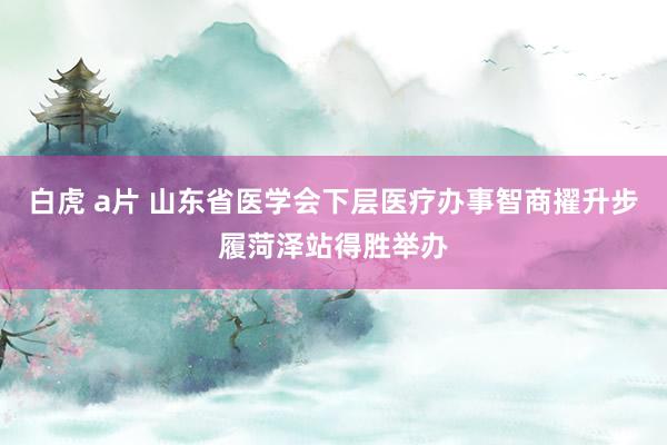 白虎 a片 山东省医学会下层医疗办事智商擢升步履菏泽站得胜举办