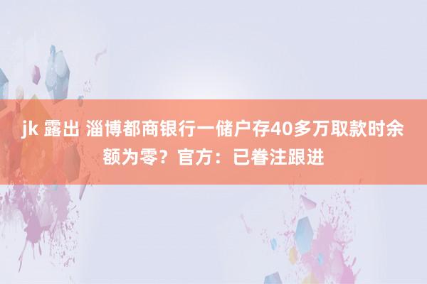 jk 露出 淄博都商银行一储户存40多万取款时余额为零？官方：已眷注跟进