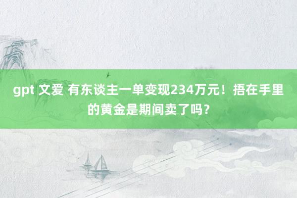 gpt 文爱 有东谈主一单变现234万元！捂在手里的黄金是期间卖了吗？