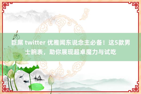 巨屌 twitter 优雅闻东说念主必备！这5款男士腕表，助你展现超卓魔力与试吃