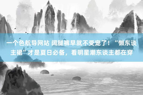 一个色航导网站 阔腿裤早就不受宠了！“懒东谈主裙”才是夏日必备，看明星潮东谈主都在穿