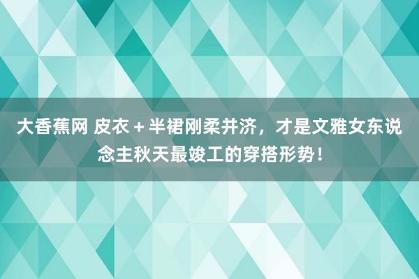 大香蕉网 皮衣＋半裙刚柔并济，才是文雅女东说念主秋天最竣工的穿搭形势！