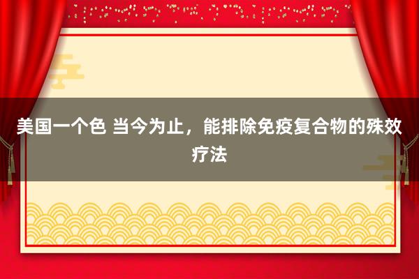 美国一个色 当今为止，能排除免疫复合物的殊效疗法